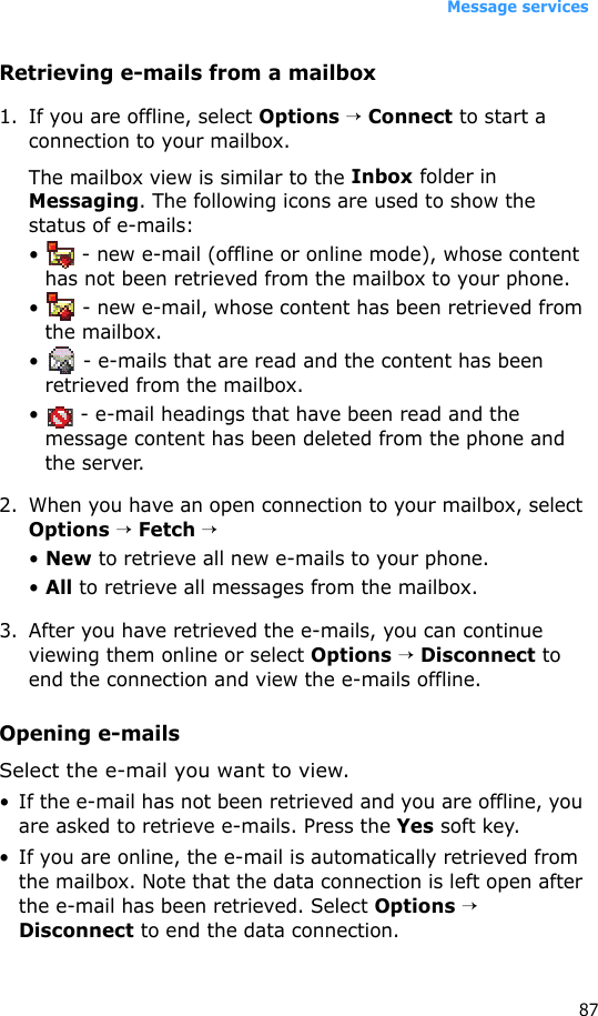 Message services87Retrieving e-mails from a mailbox1. If you are offline, select Options → Connect to start a connection to your mailbox.The mailbox view is similar to the Inbox folder in Messaging. The following icons are used to show the status of e-mails:•   - new e-mail (offline or online mode), whose content has not been retrieved from the mailbox to your phone.•   - new e-mail, whose content has been retrieved from the mailbox.•   - e-mails that are read and the content has been retrieved from the mailbox.•   - e-mail headings that have been read and the message content has been deleted from the phone and the server.2. When you have an open connection to your mailbox, select Options → Fetch →• New to retrieve all new e-mails to your phone.• All to retrieve all messages from the mailbox.3. After you have retrieved the e-mails, you can continue viewing them online or select Options → Disconnect to end the connection and view the e-mails offline. Opening e-mailsSelect the e-mail you want to view. • If the e-mail has not been retrieved and you are offline, you are asked to retrieve e-mails. Press the Yes soft key. • If you are online, the e-mail is automatically retrieved from the mailbox. Note that the data connection is left open after the e-mail has been retrieved. Select Options → Disconnect to end the data connection.