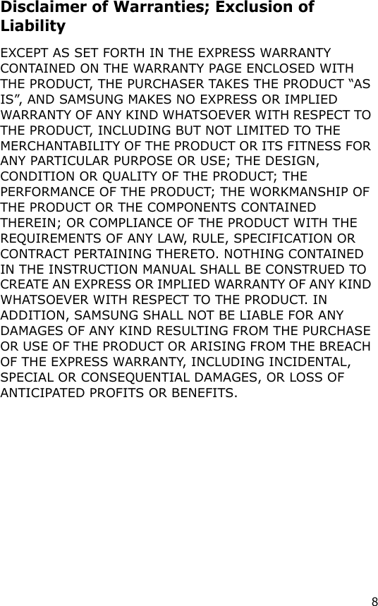 8Disclaimer of Warranties; Exclusion of LiabilityEXCEPT AS SET FORTH IN THE EXPRESS WARRANTY CONTAINED ON THE WARRANTY PAGE ENCLOSED WITH THE PRODUCT, THE PURCHASER TAKES THE PRODUCT “AS IS”, AND SAMSUNG MAKES NO EXPRESS OR IMPLIED WARRANTY OF ANY KIND WHATSOEVER WITH RESPECT TO THE PRODUCT, INCLUDING BUT NOT LIMITED TO THE MERCHANTABILITY OF THE PRODUCT OR ITS FITNESS FOR ANY PARTICULAR PURPOSE OR USE; THE DESIGN, CONDITION OR QUALITY OF THE PRODUCT; THE PERFORMANCE OF THE PRODUCT; THE WORKMANSHIP OF THE PRODUCT OR THE COMPONENTS CONTAINED THEREIN; OR COMPLIANCE OF THE PRODUCT WITH THE REQUIREMENTS OF ANY LAW, RULE, SPECIFICATION OR CONTRACT PERTAINING THERETO. NOTHING CONTAINED IN THE INSTRUCTION MANUAL SHALL BE CONSTRUED TO CREATE AN EXPRESS OR IMPLIED WARRANTY OF ANY KIND WHATSOEVER WITH RESPECT TO THE PRODUCT. IN ADDITION, SAMSUNG SHALL NOT BE LIABLE FOR ANY DAMAGES OF ANY KIND RESULTING FROM THE PURCHASE OR USE OF THE PRODUCT OR ARISING FROM THE BREACH OF THE EXPRESS WARRANTY, INCLUDING INCIDENTAL, SPECIAL OR CONSEQUENTIAL DAMAGES, OR LOSS OF ANTICIPATED PROFITS OR BENEFITS.