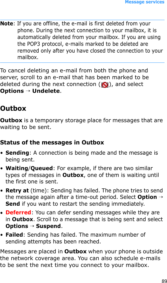 Message services89Note: If you are offline, the e-mail is first deleted from your phone. During the next connection to your mailbox, it is automatically deleted from your mailbox. If you are using the POP3 protocol, e-mails marked to be deleted are removed only after you have closed the connection to your mailbox.To cancel deleting an e-mail from both the phone and server, scroll to an e-mail that has been marked to be deleted during the next connection ( ), and select Options → Undelete.OutboxOutbox is a temporary storage place for messages that are waiting to be sent.Status of the messages in Outbox•Sending: A connection is being made and the message is being sent.•Waiting/Queued: For example, if there are two similar types of messages in Outbox, one of them is waiting until the first one is sent.•Retry at (time): Sending has failed. The phone tries to send the message again after a time-out period. Select Option → Send if you want to restart the sending immediately.•Deferred: You can defer sending messages while they are in Outbox. Scroll to a message that is being sent and select Options → Suspend.•Failed: Sending has failed. The maximum number of sending attempts has been reached. Messages are placed in Outbox when your phone is outside the network coverage area. You can also schedule e-mails to be sent the next time you connect to your mailbox.