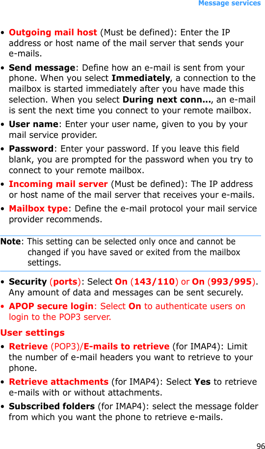 Message services96•Outgoing mail host (Must be defined): Enter the IP address or host name of the mail server that sends your e-mails.•Send message: Define how an e-mail is sent from your phone. When you select Immediately, a connection to the mailbox is started immediately after you have made this selection. When you select During next conn..., an e-mail is sent the next time you connect to your remote mailbox.•User name: Enter your user name, given to you by your mail service provider.•Password: Enter your password. If you leave this field blank, you are prompted for the password when you try to connect to your remote mailbox.•Incoming mail server (Must be defined): The IP address or host name of the mail server that receives your e-mails.•Mailbox type: Define the e-mail protocol your mail service provider recommends.Note: This setting can be selected only once and cannot be changed if you have saved or exited from the mailbox settings.•Security (ports): Select On (143/110) or On (993/995). Any amount of data and messages can be sent securely.•APOP secure login: Select On to authenticate users on login to the POP3 server.User settings•Retrieve (POP3)/E-mails to retrieve (for IMAP4): Limit the number of e-mail headers you want to retrieve to your phone.•Retrieve attachments (for IMAP4): Select Yes to retrieve e-mails with or without attachments.•Subscribed folders (for IMAP4): select the message folder from which you want the phone to retrieve e-mails.