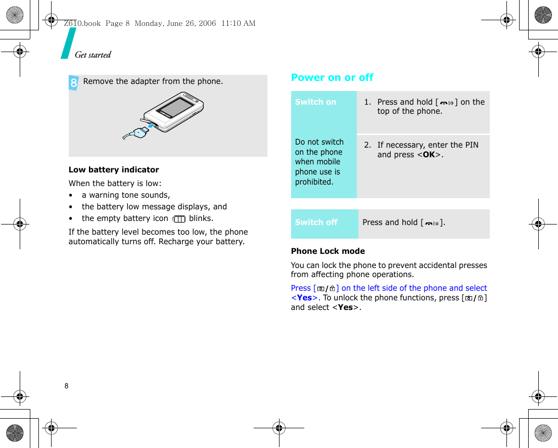 Get started8Low battery indicatorWhen the battery is low:• a warning tone sounds,• the battery low message displays, and• the empty battery icon   blinks.If the battery level becomes too low, the phone automatically turns off. Recharge your battery. Power on or offPhone Lock modeYou can lock the phone to prevent accidental presses from affecting phone operations. Press [ ] on the left side of the phone and select &lt;Yes&gt;. To unlock the phone functions, press [ ] and select &lt;Yes&gt;.  Remove the adapter from the phone.Switch onDo not switch on the phone when mobile phone use is prohibited.1. Press and hold [ ] on the top of the phone.2. If necessary, enter the PIN and press &lt;OK&gt;.Switch offPress and hold [ ].Z610.book  Page 8  Monday, June 26, 2006  11:10 AM