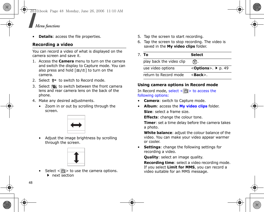 Menu functions48•Details: access the file properties.Recording a videoYou can record a video of what is displayed on the camera screen and save it.1. Access the Camera menu to turn on the camera and switch the display to Capture mode. You can also press and hold [ ] to turn on the camera.2. Select   to switch to Record mode.3. Select   to switch between the front camera lens and rear camera lens on the back of the phone.4. Make any desired adjustments.• Zoom in or out by scrolling through the screen.• Adjust the image brightness by scrolling through the screen.• Select &lt; &gt; to use the camera options. next section5. Tap the screen to start recording.6. Tap the screen to stop recording. The video is saved in the My video clips folder.Using camera options in Record modeIn Record mode, select &lt; &gt; to access the following options:•Camera: switch to Capture mode.•Album: access the My video clips folder.Size: select a frame size.Effects: change the colour tone.Timer: set a time delay before the camera takes a photo.White balance: adjust the colour balance of the video. You can make your video appear warmer or cooler.•Settings: change the following settings for recording a video.Quality: select an image quality. Recording time: select a video recording mode. If you select Limit for MMS, you can record a video suitable for an MMS message.7.To Selectplay back the video clip  .use video options &lt;Options&gt;.p. 49return to Record mode &lt;Back&gt;.Z610.book  Page 48  Monday, June 26, 2006  11:10 AM