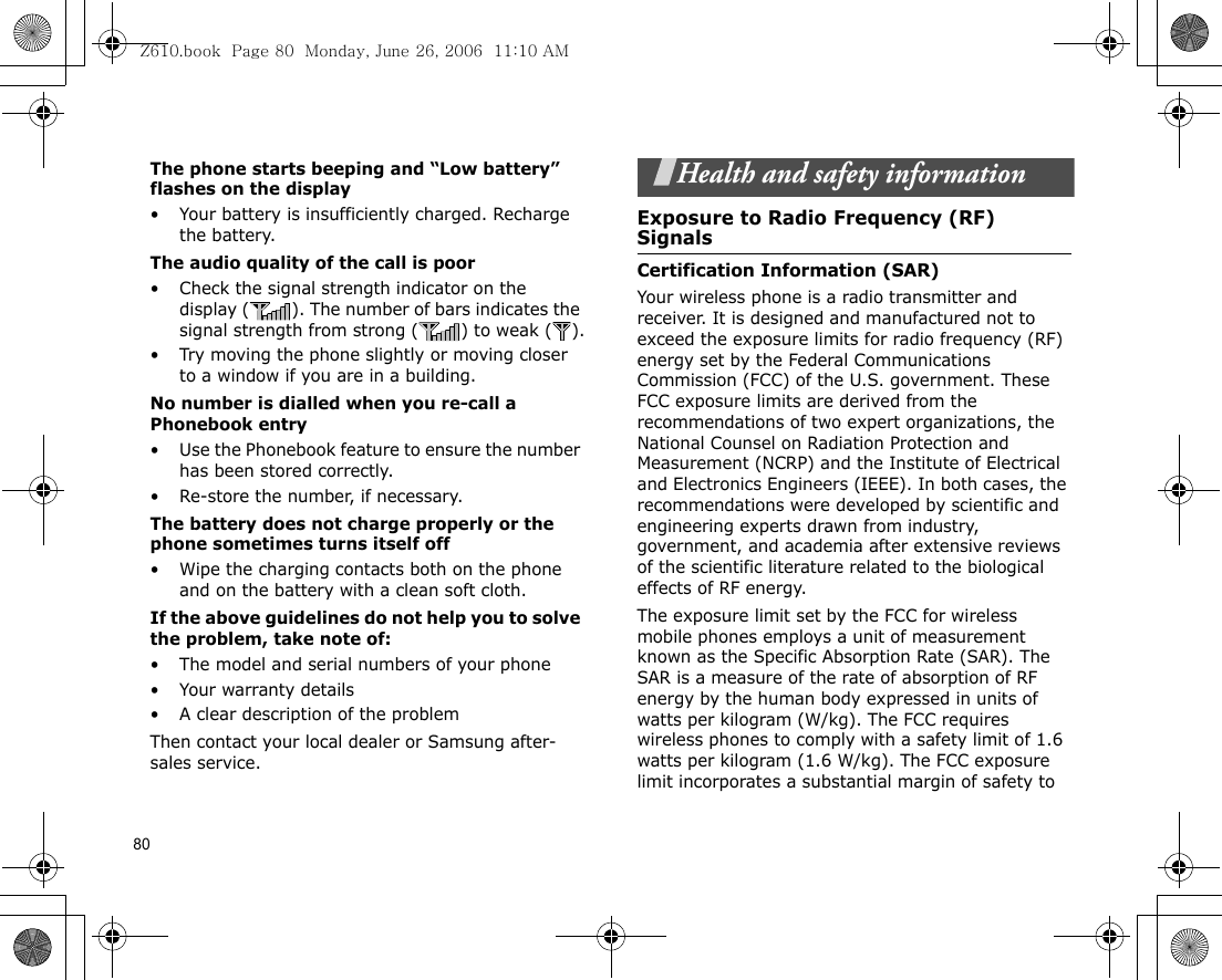 80The phone starts beeping and “Low battery” flashes on the display• Your battery is insufficiently charged. Recharge the battery.The audio quality of the call is poor• Check the signal strength indicator on the display ( ). The number of bars indicates the signal strength from strong ( ) to weak ( ).• Try moving the phone slightly or moving closer to a window if you are in a building.No number is dialled when you re-call a Phonebook entry• Use the Phonebook feature to ensure the number has been stored correctly.• Re-store the number, if necessary.The battery does not charge properly or the phone sometimes turns itself off• Wipe the charging contacts both on the phone and on the battery with a clean soft cloth.If the above guidelines do not help you to solve the problem, take note of:• The model and serial numbers of your phone•Your warranty details• A clear description of the problemThen contact your local dealer or Samsung after-sales service.Health and safety informationExposure to Radio Frequency (RF) SignalsCertification Information (SAR)Your wireless phone is a radio transmitter and receiver. It is designed and manufactured not to exceed the exposure limits for radio frequency (RF) energy set by the Federal Communications Commission (FCC) of the U.S. government. These FCC exposure limits are derived from the recommendations of two expert organizations, the National Counsel on Radiation Protection and Measurement (NCRP) and the Institute of Electrical and Electronics Engineers (IEEE). In both cases, the recommendations were developed by scientific and engineering experts drawn from industry, government, and academia after extensive reviews of the scientific literature related to the biological effects of RF energy.The exposure limit set by the FCC for wireless mobile phones employs a unit of measurement known as the Specific Absorption Rate (SAR). The SAR is a measure of the rate of absorption of RF energy by the human body expressed in units of watts per kilogram (W/kg). The FCC requires wireless phones to comply with a safety limit of 1.6 watts per kilogram (1.6 W/kg). The FCC exposure limit incorporates a substantial margin of safety to Z610.book  Page 80  Monday, June 26, 2006  11:10 AM