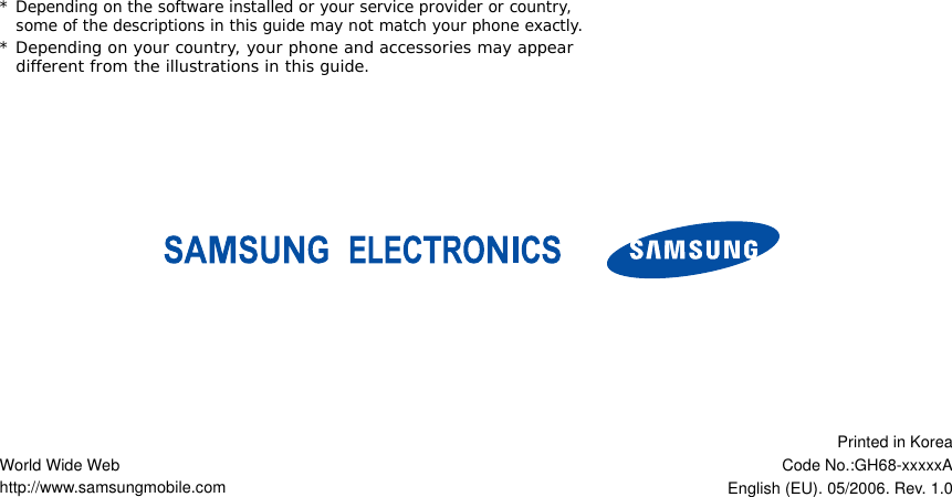 *Depending on the software installed or your service provider or country, some of the descriptions in this guide may not match your phone exactly.* Depending on your country, your phone and accessories may appear different from the illustrations in this guide.World Wide Webhttp://www.samsungmobile.comPrinted in KoreaCode No.:GH68-xxxxxAEnglish (EU). 05/2006. Rev. 1.0