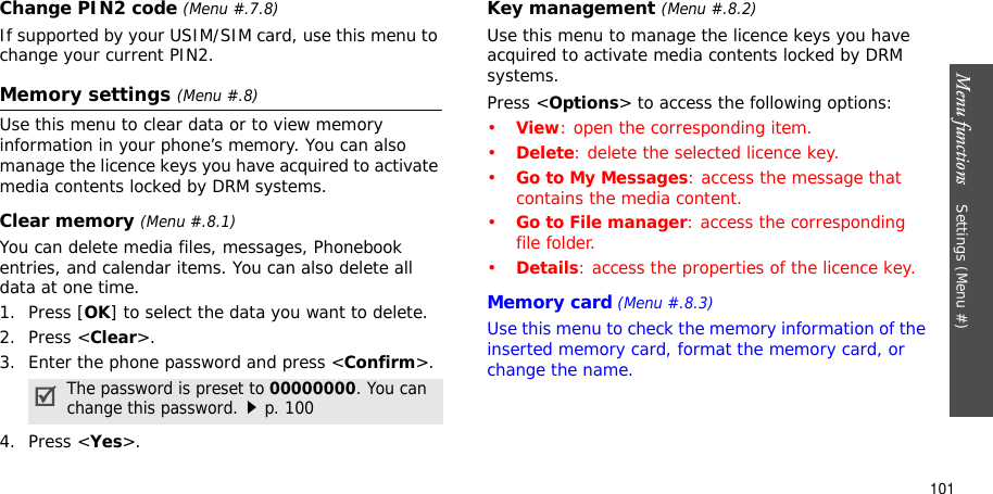 Menu functions    Settings (Menu #)101Change PIN2 code (Menu #.7.8)If supported by your USIM/SIM card, use this menu to change your current PIN2. Memory settings (Menu #.8)Use this menu to clear data or to view memory information in your phone’s memory. You can also manage the licence keys you have acquired to activate media contents locked by DRM systems.Clear memory (Menu #.8.1)You can delete media files, messages, Phonebook entries, and calendar items. You can also delete all data at one time.1. Press [OK] to select the data you want to delete.2. Press &lt;Clear&gt;.3. Enter the phone password and press &lt;Confirm&gt;.4. Press &lt;Yes&gt;.Key management (Menu #.8.2)Use this menu to manage the licence keys you have acquired to activate media contents locked by DRM systems.Press &lt;Options&gt; to access the following options:•View: open the corresponding item.•Delete: delete the selected licence key.•Go to My Messages: access the message that contains the media content.•Go to File manager: access the corresponding file folder.•Details: access the properties of the licence key.Memory card (Menu #.8.3)Use this menu to check the memory information of the inserted memory card, format the memory card, or change the name.The password is preset to 00000000. You can change this password.p. 100