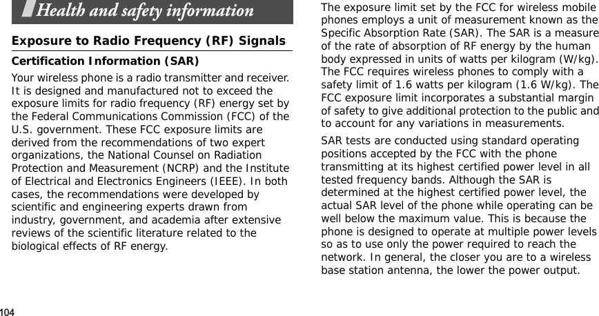 104Health and safety informationExposure to Radio Frequency (RF) SignalsCertification Information (SAR)Your wireless phone is a radio transmitter and receiver. It is designed and manufactured not to exceed the exposure limits for radio frequency (RF) energy set by the Federal Communications Commission (FCC) of the U.S. government. These FCC exposure limits are derived from the recommendations of two expert organizations, the National Counsel on Radiation Protection and Measurement (NCRP) and the Institute of Electrical and Electronics Engineers (IEEE). In both cases, the recommendations were developed by scientific and engineering experts drawn from industry, government, and academia after extensive reviews of the scientific literature related to the biological effects of RF energy.The exposure limit set by the FCC for wireless mobile phones employs a unit of measurement known as the Specific Absorption Rate (SAR). The SAR is a measure of the rate of absorption of RF energy by the human body expressed in units of watts per kilogram (W/kg). The FCC requires wireless phones to comply with a safety limit of 1.6 watts per kilogram (1.6 W/kg). The FCC exposure limit incorporates a substantial margin of safety to give additional protection to the public and to account for any variations in measurements.SAR tests are conducted using standard operating positions accepted by the FCC with the phone transmitting at its highest certified power level in all tested frequency bands. Although the SAR is determined at the highest certified power level, the actual SAR level of the phone while operating can be well below the maximum value. This is because the phone is designed to operate at multiple power levels so as to use only the power required to reach the network. In general, the closer you are to a wireless base station antenna, the lower the power output.