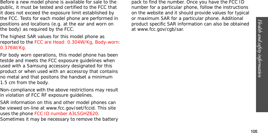 105Health and safety informationBefore a new model phone is available for sale to the public, it must be tested and certified to the FCC that it does not exceed the exposure limit established by the FCC. Tests for each model phone are performed in positions and locations (e.g. at the ear and worn on the body) as required by the FCC. The highest SAR values for this model phone as reported to the FCC are Head: 0.304W/Kg, Body-worn:0.376W/Kg.For body worn operations, this model phone has been testde and meets the FCC exposure guidelines when used with a Samsung accessory designated for this product or when used with an accessroy that contains no metal and that positons the handset a minimum 1.5 cm from the body.Non-compliance with the above restrictions may result in violation of FCC RF exposure guidelines.SAR information on this and other model phones can be viewed on-line at www.fcc.gov/oet/fccid. This site uses the phone FCC ID number A3LSGHZ620.              Sometimes it may be necessary to remove the battery pack to find the number. Once you have the FCC ID number for a particular phone, follow the instructions on the website and it should provide values for typical or maximum SAR for a particular phone. Additional product specific SAR information can also be obtained at www.fcc.gov/cgb/sar.