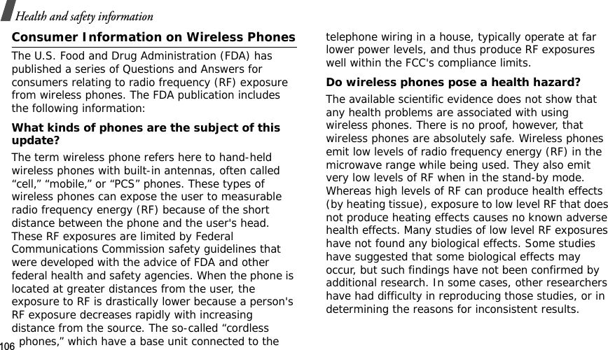 106Health and safety informationConsumer Information on Wireless PhonesThe U.S. Food and Drug Administration (FDA) has published a series of Questions and Answers for consumers relating to radio frequency (RF) exposure from wireless phones. The FDA publication includes the following information:What kinds of phones are the subject of this update?The term wireless phone refers here to hand-held wireless phones with built-in antennas, often called “cell,” “mobile,” or “PCS” phones. These types of wireless phones can expose the user to measurable radio frequency energy (RF) because of the short distance between the phone and the user&apos;s head. These RF exposures are limited by Federal Communications Commission safety guidelines that were developed with the advice of FDA and other federal health and safety agencies. When the phone is located at greater distances from the user, the exposure to RF is drastically lower because a person&apos;s RF exposure decreases rapidly with increasing distance from the source. The so-called “cordless phones,” which have a base unit connected to the telephone wiring in a house, typically operate at far lower power levels, and thus produce RF exposures well within the FCC&apos;s compliance limits.Do wireless phones pose a health hazard?The available scientific evidence does not show that any health problems are associated with using wireless phones. There is no proof, however, that wireless phones are absolutely safe. Wireless phones emit low levels of radio frequency energy (RF) in the microwave range while being used. They also emit very low levels of RF when in the stand-by mode. Whereas high levels of RF can produce health effects (by heating tissue), exposure to low level RF that does not produce heating effects causes no known adverse health effects. Many studies of low level RF exposures have not found any biological effects. Some studies have suggested that some biological effects may occur, but such findings have not been confirmed by additional research. In some cases, other researchers have had difficulty in reproducing those studies, or in determining the reasons for inconsistent results.