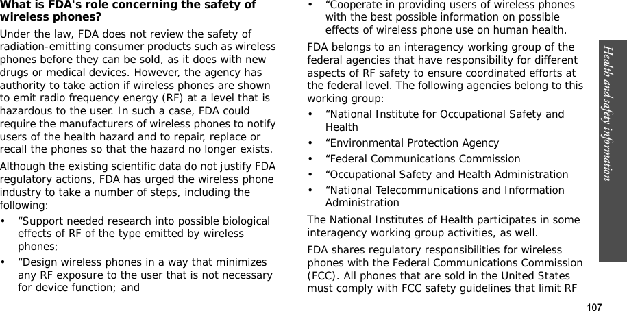 107Health and safety informationWhat is FDA&apos;s role concerning the safety of wireless phones?Under the law, FDA does not review the safety of radiation-emitting consumer products such as wireless phones before they can be sold, as it does with new drugs or medical devices. However, the agency has authority to take action if wireless phones are shown to emit radio frequency energy (RF) at a level that is hazardous to the user. In such a case, FDA could require the manufacturers of wireless phones to notify users of the health hazard and to repair, replace or recall the phones so that the hazard no longer exists.Although the existing scientific data do not justify FDA regulatory actions, FDA has urged the wireless phone industry to take a number of steps, including the following:• “Support needed research into possible biological effects of RF of the type emitted by wireless phones;• “Design wireless phones in a way that minimizes any RF exposure to the user that is not necessary for device function; and• “Cooperate in providing users of wireless phones with the best possible information on possible effects of wireless phone use on human health.FDA belongs to an interagency working group of the federal agencies that have responsibility for different aspects of RF safety to ensure coordinated efforts at the federal level. The following agencies belong to this working group:• “National Institute for Occupational Safety and Health• “Environmental Protection Agency• “Federal Communications Commission• “Occupational Safety and Health Administration• “National Telecommunications and Information AdministrationThe National Institutes of Health participates in some interagency working group activities, as well.FDA shares regulatory responsibilities for wireless phones with the Federal Communications Commission (FCC). All phones that are sold in the United States must comply with FCC safety guidelines that limit RF 