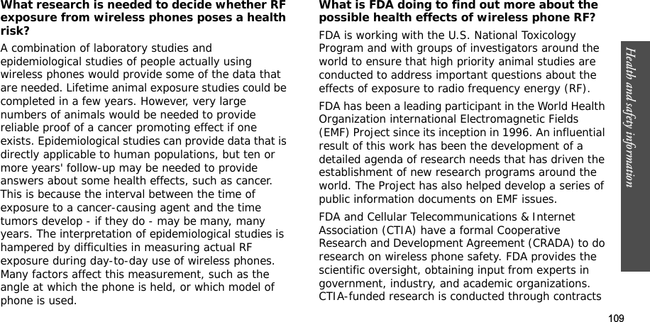 109Health and safety informationWhat research is needed to decide whether RF exposure from wireless phones poses a health risk?A combination of laboratory studies and epidemiological studies of people actually using wireless phones would provide some of the data that are needed. Lifetime animal exposure studies could be completed in a few years. However, very large numbers of animals would be needed to provide reliable proof of a cancer promoting effect if one exists. Epidemiological studies can provide data that is directly applicable to human populations, but ten or more years&apos; follow-up may be needed to provide answers about some health effects, such as cancer. This is because the interval between the time of exposure to a cancer-causing agent and the time tumors develop - if they do - may be many, many years. The interpretation of epidemiological studies is hampered by difficulties in measuring actual RF exposure during day-to-day use of wireless phones. Many factors affect this measurement, such as the angle at which the phone is held, or which model of phone is used.What is FDA doing to find out more about the possible health effects of wireless phone RF?FDA is working with the U.S. National Toxicology Program and with groups of investigators around the world to ensure that high priority animal studies are conducted to address important questions about the effects of exposure to radio frequency energy (RF).FDA has been a leading participant in the World Health Organization international Electromagnetic Fields (EMF) Project since its inception in 1996. An influential result of this work has been the development of a detailed agenda of research needs that has driven the establishment of new research programs around the world. The Project has also helped develop a series of public information documents on EMF issues.FDA and Cellular Telecommunications &amp; Internet Association (CTIA) have a formal Cooperative Research and Development Agreement (CRADA) to do research on wireless phone safety. FDA provides the scientific oversight, obtaining input from experts in government, industry, and academic organizations. CTIA-funded research is conducted through contracts 