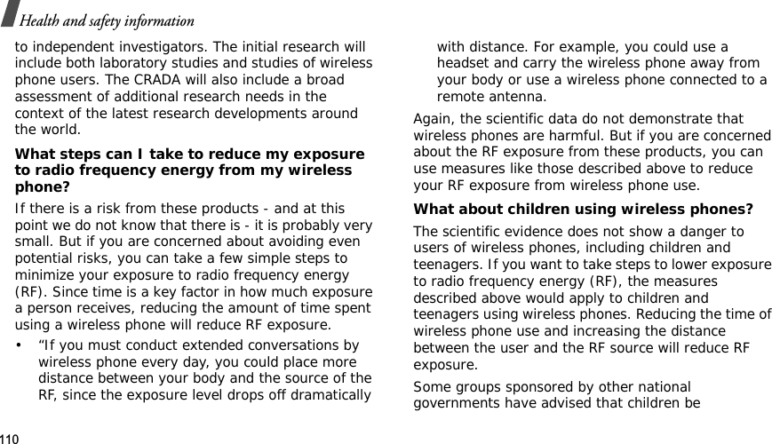 110Health and safety informationto independent investigators. The initial research will include both laboratory studies and studies of wireless phone users. The CRADA will also include a broad assessment of additional research needs in the context of the latest research developments around the world.What steps can I take to reduce my exposure to radio frequency energy from my wireless phone?If there is a risk from these products - and at this point we do not know that there is - it is probably very small. But if you are concerned about avoiding even potential risks, you can take a few simple steps to minimize your exposure to radio frequency energy (RF). Since time is a key factor in how much exposure a person receives, reducing the amount of time spent using a wireless phone will reduce RF exposure.• “If you must conduct extended conversations by wireless phone every day, you could place more distance between your body and the source of the RF, since the exposure level drops off dramatically with distance. For example, you could use a headset and carry the wireless phone away from your body or use a wireless phone connected to a remote antenna.Again, the scientific data do not demonstrate that wireless phones are harmful. But if you are concerned about the RF exposure from these products, you can use measures like those described above to reduce your RF exposure from wireless phone use.What about children using wireless phones?The scientific evidence does not show a danger to users of wireless phones, including children and teenagers. If you want to take steps to lower exposure to radio frequency energy (RF), the measures described above would apply to children and teenagers using wireless phones. Reducing the time of wireless phone use and increasing the distance between the user and the RF source will reduce RF exposure.Some groups sponsored by other national governments have advised that children be 