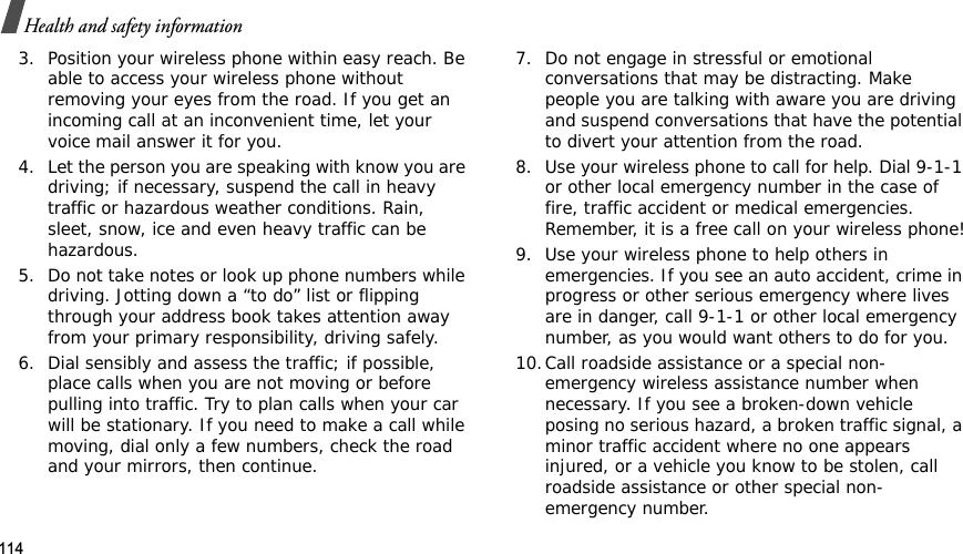 114Health and safety information3. Position your wireless phone within easy reach. Be able to access your wireless phone without removing your eyes from the road. If you get an incoming call at an inconvenient time, let your voice mail answer it for you.4. Let the person you are speaking with know you are driving; if necessary, suspend the call in heavy traffic or hazardous weather conditions. Rain, sleet, snow, ice and even heavy traffic can be hazardous.5. Do not take notes or look up phone numbers while driving. Jotting down a “to do” list or flipping through your address book takes attention away from your primary responsibility, driving safely.6. Dial sensibly and assess the traffic; if possible, place calls when you are not moving or before pulling into traffic. Try to plan calls when your car will be stationary. If you need to make a call while moving, dial only a few numbers, check the road and your mirrors, then continue.7. Do not engage in stressful or emotional conversations that may be distracting. Make people you are talking with aware you are driving and suspend conversations that have the potential to divert your attention from the road.8. Use your wireless phone to call for help. Dial 9-1-1 or other local emergency number in the case of fire, traffic accident or medical emergencies. Remember, it is a free call on your wireless phone!9. Use your wireless phone to help others in emergencies. If you see an auto accident, crime in progress or other serious emergency where lives are in danger, call 9-1-1 or other local emergency number, as you would want others to do for you.10.Call roadside assistance or a special non-emergency wireless assistance number when necessary. If you see a broken-down vehicle posing no serious hazard, a broken traffic signal, a minor traffic accident where no one appears injured, or a vehicle you know to be stolen, call roadside assistance or other special non-emergency number.