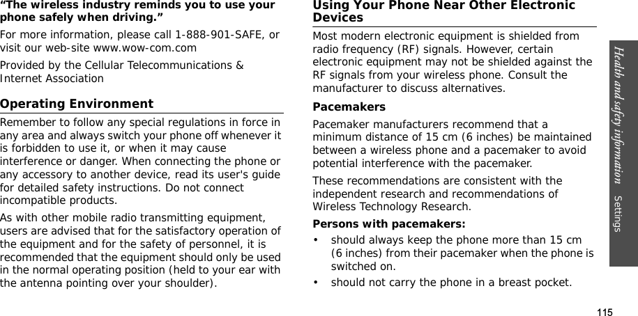 115Health and safety information    Settings “The wireless industry reminds you to use your phone safely when driving.”For more information, please call 1-888-901-SAFE, or visit our web-site www.wow-com.comProvided by the Cellular Telecommunications &amp; Internet AssociationOperating EnvironmentRemember to follow any special regulations in force in any area and always switch your phone off whenever it is forbidden to use it, or when it may cause interference or danger. When connecting the phone or any accessory to another device, read its user&apos;s guide for detailed safety instructions. Do not connect incompatible products.As with other mobile radio transmitting equipment, users are advised that for the satisfactory operation of the equipment and for the safety of personnel, it is recommended that the equipment should only be used in the normal operating position (held to your ear with the antenna pointing over your shoulder).Using Your Phone Near Other Electronic DevicesMost modern electronic equipment is shielded from radio frequency (RF) signals. However, certain electronic equipment may not be shielded against the RF signals from your wireless phone. Consult the manufacturer to discuss alternatives.PacemakersPacemaker manufacturers recommend that a minimum distance of 15 cm (6 inches) be maintained between a wireless phone and a pacemaker to avoid potential interference with the pacemaker.These recommendations are consistent with the independent research and recommendations of Wireless Technology Research.Persons with pacemakers:• should always keep the phone more than 15 cm (6 inches) from their pacemaker when the phone is switched on.• should not carry the phone in a breast pocket.
