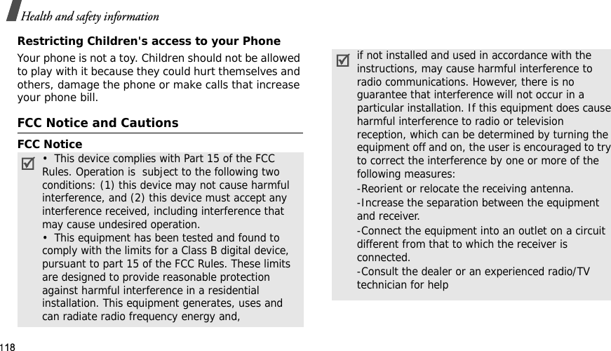 118Health and safety informationRestricting Children&apos;s access to your PhoneYour phone is not a toy. Children should not be allowed to play with it because they could hurt themselves and others, damage the phone or make calls that increase your phone bill.FCC Notice and CautionsFCC Notice•  This device complies with Part 15 of the FCC Rules. Operation is  subject to the following two conditions: (1) this device may not cause harmful interference, and (2) this device must accept any interference received, including interference that may cause undesired operation.•  This equipment has been tested and found to comply with the limits for a Class B digital device, pursuant to part 15 of the FCC Rules. These limits are designed to provide reasonable protection against harmful interference in a residential installation. This equipment generates, uses and can radiate radio frequency energy and,if not installed and used in accordance with the instructions, may cause harmful interference to radio communications. However, there is no guarantee that interference will not occur in a particular installation. If this equipment does cause harmful interference to radio or television reception, which can be determined by turning the equipment off and on, the user is encouraged to try to correct the interference by one or more of the following measures:-Reorient or relocate the receiving antenna. -Increase the separation between the equipment and receiver. -Connect the equipment into an outlet on a circuit different from that to which the receiver is connected. -Consult the dealer or an experienced radio/TV technician for help