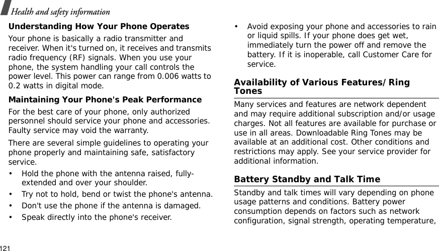 121Health and safety informationUnderstanding How Your Phone OperatesYour phone is basically a radio transmitter and receiver. When it&apos;s turned on, it receives and transmits radio frequency (RF) signals. When you use your phone, the system handling your call controls the power level. This power can range from 0.006 watts to 0.2 watts in digital mode.Maintaining Your Phone&apos;s Peak PerformanceFor the best care of your phone, only authorized personnel should service your phone and accessories. Faulty service may void the warranty.There are several simple guidelines to operating your phone properly and maintaining safe, satisfactory service.• Hold the phone with the antenna raised, fully-extended and over your shoulder.• Try not to hold, bend or twist the phone&apos;s antenna.• Don&apos;t use the phone if the antenna is damaged.• Speak directly into the phone&apos;s receiver.• Avoid exposing your phone and accessories to rain or liquid spills. If your phone does get wet, immediately turn the power off and remove the battery. If it is inoperable, call Customer Care for service.Availability of Various Features/Ring TonesMany services and features are network dependent and may require additional subscription and/or usage charges. Not all features are available for purchase or use in all areas. Downloadable Ring Tones may be available at an additional cost. Other conditions and restrictions may apply. See your service provider for additional information.Battery Standby and Talk TimeStandby and talk times will vary depending on phone usage patterns and conditions. Battery power consumption depends on factors such as network configuration, signal strength, operating temperature, 