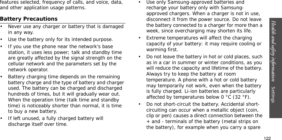 122Health and safety information    Settings features selected, frequency of calls, and voice, data, and other application usage patterns. Battery Precautions• Never use any charger or battery that is damaged in any way.• Use the battery only for its intended purpose.• If you use the phone near the network&apos;s base station, it uses less power; talk and standby time are greatly affected by the signal strength on the cellular network and the parameters set by the network operator.• Battery charging time depends on the remaining battery charge and the type of battery and charger used. The battery can be charged and discharged hundreds of times, but it will gradually wear out. When the operation time (talk time and standby time) is noticeably shorter than normal, it is time to buy a new battery.• If left unused, a fully charged battery will discharge itself over time.• Use only Samsung-approved batteries and recharge your battery only with Samsung-approved chargers. When a charger is not in use, disconnect it from the power source. Do not leave the battery connected to a charger for more than a week, since overcharging may shorten its life.• Extreme temperatures will affect the charging capacity of your battery: it may require cooling or warming first.• Do not leave the battery in hot or cold places, such as in a car in summer or winter conditions, as you will reduce the capacity and lifetime of the battery. Always try to keep the battery at room temperature. A phone with a hot or cold battery may temporarily not work, even when the battery is fully charged. Li-ion batteries are particularly affected by temperatures below 0 °C (32 °F).• Do not short-circuit the battery. Accidental short- circuiting can occur when a metallic object (coin, clip or pen) causes a direct connection between the + and - terminals of the battery (metal strips on the battery), for example when you carry a spare 