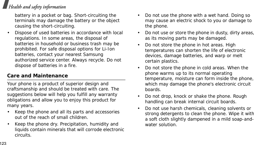 123Health and safety informationbattery in a pocket or bag. Short-circuiting the terminals may damage the battery or the object causing the short-circuiting.• Dispose of used batteries in accordance with local regulations. In some areas, the disposal of batteries in household or business trash may be prohibited. For safe disposal options for Li-Ion batteries, contact your nearest Samsung authorized service center. Always recycle. Do not dispose of batteries in a fire.Care and MaintenanceYour phone is a product of superior design and craftsmanship and should be treated with care. The suggestions below will help you fulfill any warranty obligations and allow you to enjoy this product for many years.• Keep the phone and all its parts and accessories out of the reach of small children.• Keep the phone dry. Precipitation, humidity and liquids contain minerals that will corrode electronic circuits.• Do not use the phone with a wet hand. Doing so may cause an electric shock to you or damage to the phone.• Do not use or store the phone in dusty, dirty areas, as its moving parts may be damaged.• Do not store the phone in hot areas. High temperatures can shorten the life of electronic devices, damage batteries, and warp or melt certain plastics.• Do not store the phone in cold areas. When the phone warms up to its normal operating temperature, moisture can form inside the phone, which may damage the phone&apos;s electronic circuit boards.• Do not drop, knock or shake the phone. Rough handling can break internal circuit boards.• Do not use harsh chemicals, cleaning solvents or strong detergents to clean the phone. Wipe it with a soft cloth slightly dampened in a mild soap-and-water solution.