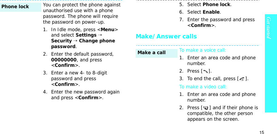15Get startedMake/Answer callsYou can protect the phone against unauthorised use with a phone password. The phone will require the password on power-up.1. In Idle mode, press &lt;Menu&gt;and select Settings→Security→Change phone password.2. Enter the default password, 00000000, and press &lt;Confirm&gt;.3. Enter a new 4- to 8-digit password and press &lt;Confirm&gt;.4. Enter the new password again and press &lt;Confirm&gt;.Phone lock5. Select Phone lock.6. Select Enable.7. Enter the password and press &lt;Confirm&gt;.To make a voice call:1. Enter an area code and phone number.2. Press [ ].3. To end the call, press [ ].To make a video call:1. Enter an area code and phone number.2. Press [ ] and if their phone is compatible, the other person appears on the screen.Make a call