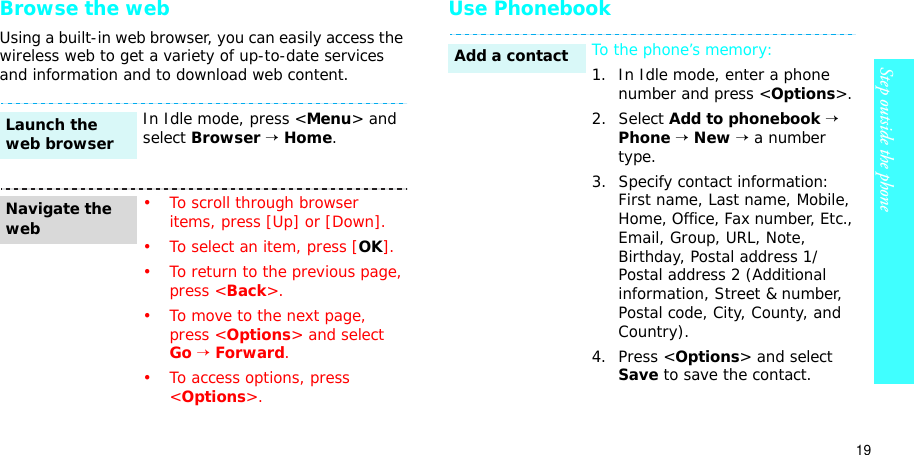 19Step outside the phoneBrowse the webUsing a built-in web browser, you can easily access the wireless web to get a variety of up-to-date services and information and to download web content.Use PhonebookIn Idle mode, press &lt;Menu&gt; and select Browser→Home.• To scroll through browser items, press [Up] or [Down]. • To select an item, press [OK].• To return to the previous page, press &lt;Back&gt;.• To move to the next page, press &lt;Options&gt; and select Go→Forward.• To access options, press &lt;Options&gt;.Launch the web browserNavigate the webTo the phone’s memory:1. In Idle mode, enter a phone number and press &lt;Options&gt;.2. Select Add to phonebook→Phone→New→ a number type.3. Specify contact information: First name, Last name, Mobile, Home, Office, Fax number, Etc., Email, Group, URL, Note, Birthday, Postal address 1/Postal address 2 (Additional information, Street &amp; number, Postal code, City, County, and Country).4. Press &lt;Options&gt; and select Save to save the contact.Add a contact