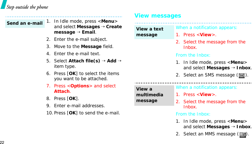 22Step outside the phoneView messages1. In Idle mode, press &lt;Menu&gt;and select Messages→Create message →Email.2. Enter the e-mail subject.3. Move to the Message field.4. Enter the e-mail text.5. Select Attach file(s) →Add→item type.6. Press [OK] to select the items you want to be attached.7. Press &lt;Options&gt; and select Attach.8. Press [OK].9. Enter e-mail addresses.10.Press [OK] to send the e-mail.Send an e-mailWhen a notification appears: 1. Press &lt;View&gt;.2. Select the message from the Inbox.From the Inbox:1. In Idle mode, press &lt;Menu&gt;and select Messages→Inbox.2. Select an SMS message ( ).When a notification appears:1. Press &lt;View&gt;.2. Select the message from the Inbox.From the Inbox:1. In Idle mode, press &lt;Menu&gt;and select Messages→Inbox.2. Select an MMS message ( ).View a text messageView a multimedia message