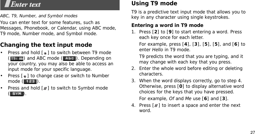 27Enter textABC, T9, Number, and Symbol modesYou can enter text for some features, such as Messages, Phonebook, or Calendar, using ABC mode, T9 mode, Number mode, and Symbol mode.Changing the text input mode• Press and hold [ ] to switch between T9 mode ( ) and ABC mode ( ). Depending on your country, you may also be able to access an input mode for your specific language.• Press [ ] to change case or switch to Number mode ( ).• Press and hold [ ] to switch to Symbol mode ().Using T9 modeT9 is a predictive text input mode that allows you to key in any character using single keystrokes.Entering a word in T9 mode1. Press [2] to [9] to start entering a word. Press each key once for each letter. For example, press [4], [3], [5], [5], and [6] to enter Hello in T9 mode. T9 predicts the word that you are typing, and it may change with each key that you press.2. Enter the whole word before editing or deleting characters.3. When the word displays correctly, go to step 4. Otherwise, press [0] to display alternative word choices for the keys that you have pressed. For example, Of and Me use [6] and [3].4. Press [ ] to insert a space and enter the next word.