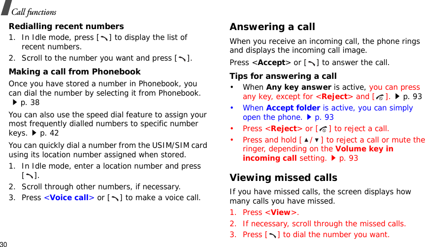 30Call functionsRedialling recent numbers1. In Idle mode, press [ ] to display the list of recent numbers.2. Scroll to the number you want and press [ ].Making a call from PhonebookOnce you have stored a number in Phonebook, you can dial the number by selecting it from Phonebook.p. 38You can also use the speed dial feature to assign your most frequently dialled numbers to specific number keys.p. 42You can quickly dial a number from the USIM/SIM card using its location number assigned when stored.1. In Idle mode, enter a location number and press [].2. Scroll through other numbers, if necessary.3. Press &lt;Voice call&gt; or [ ] to make a voice call.Answering a callWhen you receive an incoming call, the phone rings and displays the incoming call image. Press &lt;Accept&gt; or [ ] to answer the call.Tips for answering a call• When Any key answer is active, you can press any key, except for &lt;Reject&gt; and [ ].p. 93• When Accept folder is active, you can simply open the phone.p. 93• Press &lt;Reject&gt; or [ ] to reject a call.• Press and hold [ / ] to reject a call or mute the ringer, depending on the Volume key in incoming call setting.p. 93Viewing missed callsIf you have missed calls, the screen displays how many calls you have missed.1. Press &lt;View&gt;.2. If necessary, scroll through the missed calls.3. Press [ ] to dial the number you want.