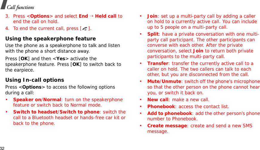32Call functions3. Press &lt;Options&gt; and select End→Held call to end the call on hold.4. To end the current call, press [ ].Using the speakerphone featureUse the phone as a speakerphone to talk and listen with the phone a short distance away.Press [OK] and then &lt;Yes&gt; activate the speakerphone feature. Press [OK] to switch back to the earpiece.Using In-call optionsPress &lt;Options&gt; to access the following options during a call:•Speaker on/Normal: turn on the speakerphone feature or switch back to Normal mode.•Switch to headset/Switch to phone: switch the call to a Bluetooth headset or hands-free car kit or back to the phone.•Join: set up a multi-party call by adding a caller on hold to a currently active call. You can include up to 5 people on a multi-party call.•Split: have a private conversation with one multi-party call participant. The other participants can converse with each other. After the private conversation, select Join to return both private participants to the multi-party call.•Transfer: transfer the currently active call to a caller on hold. The two callers can talk to each other, but you are disconnected from the call.•Mute/Unmute: switch off the phone&apos;s microphone so that the other person on the phone cannot hear you, or switch it back on.•New call: make a new call.•Phonebook: access the contact list.•Add to phonebook: add the other person’s phone number to Phonebook.•Create message: create and send a new SMS message.