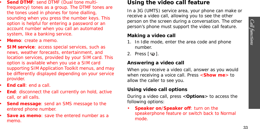 Call functions    33•Send DTMF: send DTMF (Dual tone multi-frequency) tones as a group. The DTMF tones are the tones used in phones for tone dialling, sounding when you press the number keys. This option is helpful for entering a password or an account number when you call an automated system, like a banking service.•Memo: create a memo.•SIM service: access special services, such as news, weather forecasts, entertainment, and location services, provided by your SIM card. This option is available when you use a SIM card supporting SIM Application Toolkit menus, and may be differently displayed depending on your service provider.•End call: end a call.•End: disconnect the call currently on hold, active call, or all calls.•Send message: send an SMS message to the entered phone number.•Save as memo: save the entered number as a memo.Using the video call featureIn a 3G (UMTS) service area, your phone can make or receive a video call, allowing you to see the other person on the screen during a conversation. The other person’s phone must support the video call feature.Making a video call1. In Idle mode, enter the area code and phone number.2. Press [ ].Answering a video callWhen you receive a video call, answer as you would when receiving a voice call. Press &lt;Show me&gt; to allow the caller to see you.Using video call optionsDuring a video call, press &lt;Options&gt; to access the following options:•Speaker on/Speaker off: turn on the speakerphone feature or switch back to Normal mode.