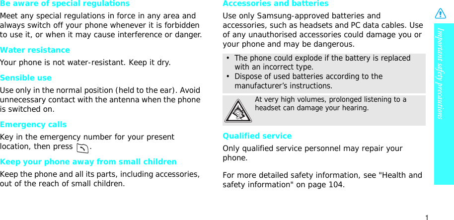 Important safety precautions1Be aware of special regulationsMeet any special regulations in force in any area and always switch off your phone whenever it is forbidden to use it, or when it may cause interference or danger.Water resistanceYour phone is not water-resistant. Keep it dry. Sensible useUse only in the normal position (held to the ear). Avoid unnecessary contact with the antenna when the phone is switched on.Emergency callsKey in the emergency number for your present location, then press  . Keep your phone away from small children Keep the phone and all its parts, including accessories, out of the reach of small children.Accessories and batteriesUse only Samsung-approved batteries and accessories, such as headsets and PC data cables. Use of any unauthorised accessories could damage you or your phone and may be dangerous.Qualified serviceOnly qualified service personnel may repair your phone.For more detailed safety information, see &quot;Health and safety information&quot; on page 104.•  The phone could explode if the battery is replaced with an incorrect type.•  Dispose of used batteries according to the manufacturer’s instructions.At very high volumes, prolonged listening to a headset can damage your hearing.