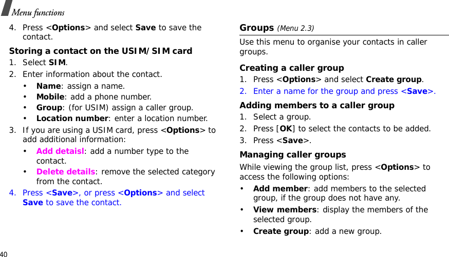 40Menu functions4. Press &lt;Options&gt; and select Save to save the contact.Storing a contact on the USIM/SIM card1. Select SIM.2. Enter information about the contact.•Name: assign a name.•Mobile: add a phone number.•Group: (for USIM) assign a caller group.•Location number: enter a location number.3. If you are using a USIM card, press &lt;Options&gt; to add additional information:•Add detaisl: add a number type to the contact.•Delete details: remove the selected category from the contact.4. Press &lt;Save&gt;, or press &lt;Options&gt; and select Save to save the contact.Groups(Menu 2.3)Use this menu to organise your contacts in caller groups.Creating a caller group1. Press &lt;Options&gt; and select Create group.2. Enter a name for the group and press &lt;Save&gt;.Adding members to a caller group1. Select a group.2. Press [OK] to select the contacts to be added.3. Press &lt;Save&gt;.Managing caller groupsWhile viewing the group list, press &lt;Options&gt; to access the following options:•Add member: add members to the selected group, if the group does not have any.•View members: display the members of the selected group.•Create group: add a new group.