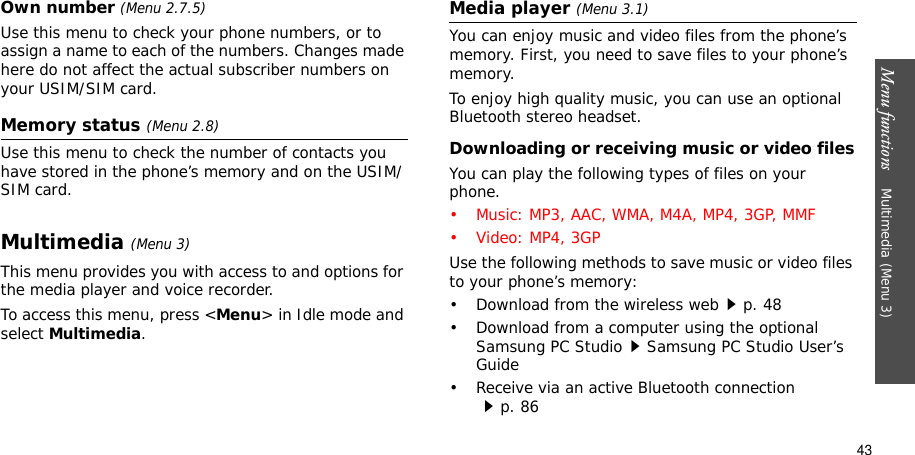 Menu functions    Multimedia (Menu 3)43Own number (Menu 2.7.5)Use this menu to check your phone numbers, or to assign a name to each of the numbers. Changes made here do not affect the actual subscriber numbers on your USIM/SIM card.Memory status (Menu 2.8)Use this menu to check the number of contacts you have stored in the phone’s memory and on the USIM/SIM card.Multimedia(Menu 3)This menu provides you with access to and options for the media player and voice recorder.To access this menu, press &lt;Menu&gt; in Idle mode and select Multimedia.Media player (Menu 3.1)You can enjoy music and video files from the phone’s memory. First, you need to save files to your phone’s memory.To enjoy high quality music, you can use an optional Bluetooth stereo headset.Downloading or receiving music or video filesYou can play the following types of files on your phone.• Music: MP3, AAC, WMA, M4A, MP4, 3GP, MMF• Video: MP4, 3GPUse the following methods to save music or video files to your phone’s memory:• Download from the wireless webp. 48• Download from a computer using the optional Samsung PC StudioSamsung PC Studio User’s Guide• Receive via an active Bluetooth connectionp. 86