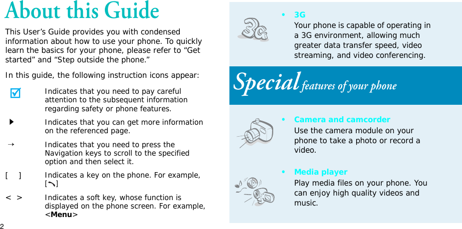 2About this GuideThis User’s Guide provides you with condensed information about how to use your phone. To quickly learn the basics for your phone, please refer to “Get started” and “Step outside the phone.”In this guide, the following instruction icons appear:Indicates that you need to pay careful attention to the subsequent information regarding safety or phone features.Indicates that you can get more information on the referenced page.→Indicates that you need to press the Navigation keys to scroll to the specified option and then select it.[]Indicates a key on the phone. For example, []&lt;&gt;Indicates a soft key, whose function is displayed on the phone screen. For example, &lt;Menu&gt;•3GYour phone is capable of operating in a 3G environment, allowing much greater data transfer speed, video streaming, and video conferencing. Special features of your phone• Camera and camcorderUse the camera module on your phone to take a photo or record a video.• Media playerPlay media files on your phone. You can enjoy high quality videos and music.