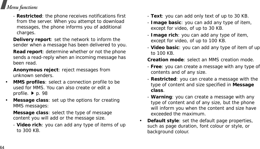 64Menu functions-Restricted: the phone receives notifications first from the server. When you attempt to download messages, the phone informs you of additional charges.Delivery report: set the network to inform the sender when a message has been delivered to you.Read report: determine whether or not the phone sends a read-reply when an incoming message has been read.Anonymous reject: reject messages from unknown senders.•MMS profiles: select a connection profile to be used for MMS. You can also create or edit a profile.p. 98 •Message class: set up the options for creating MMS messages:Message class: select the type of message content you will add or the message size. - Video rich: you can add any type of items of up to 300 KB.- Text: you can add only text of up to 30 KB.-Image basic: you can add any type of item, except for video, of up to 30 KB.-Image rich: you can add any type of item, except for video, of up to 100 KB.-Video basic: you can add any type of item of up to 100 KB.Creation mode: select an MMS creation mode.- Free: you can create a message with any type of contents and of any size.- Restricted: you can create a message with the type of content and size specified in Message class.- Warning: you can create a message with any type of content and of any size, but the phone will inform you when the content and size have exceeded the maximum.•Default style: set the default page properties, such as page duration, font colour or style, or background colour.