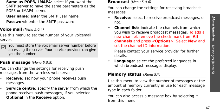 Menu functions    Messages (Menu 5)67Same as POP3/IMAP4: select if you want the SMTP server to have the same parameters as the POP3 or IMAP4 server.User name: enter the SMTP user name.Password: enter the SMTP password.Voice mail (Menu 5.0.4)Use this menu to set the number of your voicemail server.Push message (Menu 5.0.5)You can change the settings for receiving push messages from the wireless web server.•Receive: set how your phone receives push messages.•Service centre: specify the server from which the phone receives push messages, if you selected Optional in the Receive option.Broadcast (Menu 5.0.6)You can change the settings for receiving broadcast messages.•Receive: select to receive broadcast messages, or not.•Channel list: indicate the channels from which you wish to receive broadcast messages. To add a new channel, remove the check mark from All channels and press &lt;Options&gt;. Select New and set the channel ID information. Please contact your service provider for further details.•Language: select the preferred languages in which broadcast messages display.Memory status (Menu 5.*)Use this menu to view the number of messages or the amount of memory currently in use for each message type in each folder.You can also access a message box by selecting it from this menu.You must store the voicemail server number before accessing the server. Your service provider can give you the number.