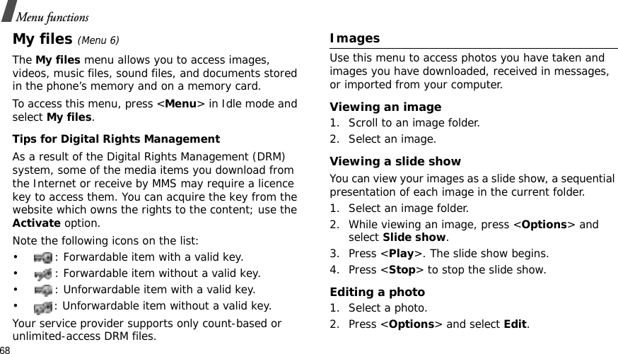68Menu functionsMy files (Menu 6)TheMy files menu allows you to access images, videos, music files, sound files, and documents stored in the phone’s memory and on a memory card.To access this menu, press &lt;Menu&gt; in Idle mode and select My files.Tips for Digital Rights ManagementAs a result of the Digital Rights Management (DRM) system, some of the media items you download from the Internet or receive by MMS may require a licence key to access them. You can acquire the key from the website which owns the rights to the content; use the Activate option. Note the following icons on the list: • : Forwardable item with a valid key.• : Forwardable item without a valid key.• : Unforwardable item with a valid key.• : Unforwardable item without a valid key.Your service provider supports only count-based or unlimited-access DRM files.ImagesUse this menu to access photos you have taken and images you have downloaded, received in messages, or imported from your computer.Viewing an image1. Scroll to an image folder.2. Select an image.Viewing a slide showYou can view your images as a slide show, a sequential presentation of each image in the current folder.1. Select an image folder.2. While viewing an image, press &lt;Options&gt; and select Slide show.3. Press &lt;Play&gt;. The slide show begins.4. Press &lt;Stop&gt; to stop the slide show.Editing a photo1. Select a photo.2. Press &lt;Options&gt; and select Edit.