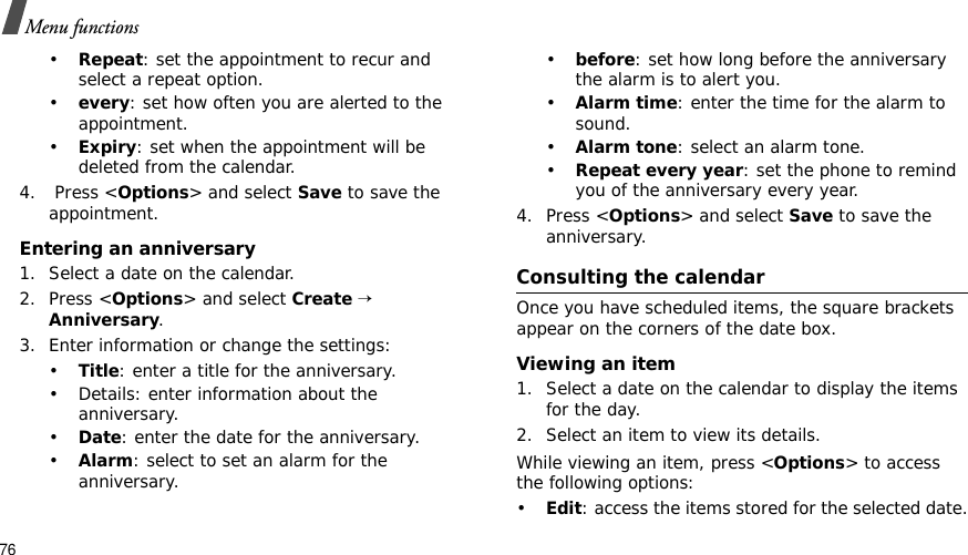 76Menu functions•Repeat: set the appointment to recur and select a repeat option. •every: set how often you are alerted to the appointment.•Expiry: set when the appointment will be deleted from the calendar. 4.  Press &lt;Options&gt; and select Save to save the appointment.Entering an anniversary1. Select a date on the calendar.2. Press &lt;Options&gt; and select Create→Anniversary.3. Enter information or change the settings:•Title: enter a title for the anniversary.• Details: enter information about the anniversary.•Date: enter the date for the anniversary.•Alarm: select to set an alarm for the anniversary.•before: set how long before the anniversary the alarm is to alert you. •Alarm time: enter the time for the alarm to sound.•Alarm tone: select an alarm tone.•Repeat every year: set the phone to remind you of the anniversary every year.4. Press &lt;Options&gt; and select Save to save the anniversary.Consulting the calendarOnce you have scheduled items, the square brackets appear on the corners of the date box.Viewing an item1. Select a date on the calendar to display the items for the day. 2. Select an item to view its details.While viewing an item, press &lt;Options&gt; to access the following options:•Edit: access the items stored for the selected date.