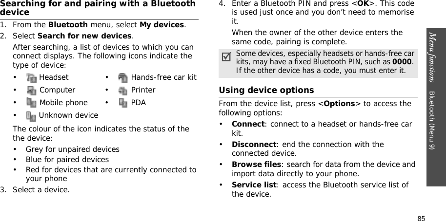Menu functions    Bluetooth (Menu 9)85Searching for and pairing with a Bluetooth device1. From the Bluetooth menu, select My devices.2. Select Search for new devices.After searching, a list of devices to which you can connect displays. The following icons indicate the type of device:The colour of the icon indicates the status of the the device:• Grey for unpaired devices• Blue for paired devices• Red for devices that are currently connected to your phone3. Select a device.4. Enter a Bluetooth PIN and press &lt;OK&gt;. This code is used just once and you don’t need to memorise it.When the owner of the other device enters the same code, pairing is complete.Using device optionsFrom the device list, press &lt;Options&gt; to access the following options: •Connect: connect to a headset or hands-free car kit.•Disconnect: end the connection with the connected device.•Browse files: search for data from the device and import data directly to your phone.•Service list: access the Bluetooth service list of the device.•  Headset •  Hands-free car kit• Computer • Printer• Mobile phone• PDA•  Unknown deviceSome devices, especially headsets or hands-free car kits, may have a fixed Bluetooth PIN, such as 0000.If the other device has a code, you must enter it.