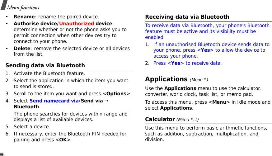 86Menu functions•Rename: rename the paired device.•Authorise device/Unauthorized device:determine whether or not the phone asks you to permit connection when other devices try to connect to your phone.•Delete: remove the selected device or all devices from the list.Sending data via Bluetooth1. Activate the Bluetooth feature.2. Select the application in which the item you want to send is stored. 3. Scroll to the item you want and press &lt;Options&gt;.4. Select Send namecard via/Send via→Bluetooth.The phone searches for devices within range and displays a list of available devices.5. Select a device.6. If necessary, enter the Bluetooth PIN needed for pairing and press &lt;OK&gt;.Receiving data via BluetoothTo receive data via Bluetooth, your phone’s Bluetooth feature must be active and its visibility must be enabled.1. If an unauthorised Bluetooth device sends data to your phone, press &lt;Yes&gt; to allow the device to access your phone.2. Press &lt;Yes&gt; to receive data.Applications(Menu *)Use the Applications menu to use the calculator, converter, world clock, task list, or memo pad.To access this menu, press &lt;Menu&gt; in Idle mode and select Applications.Calculator (Menu *.1)Use this menu to perform basic arithmetic functions, such as addition, subtraction, multiplication, and division.