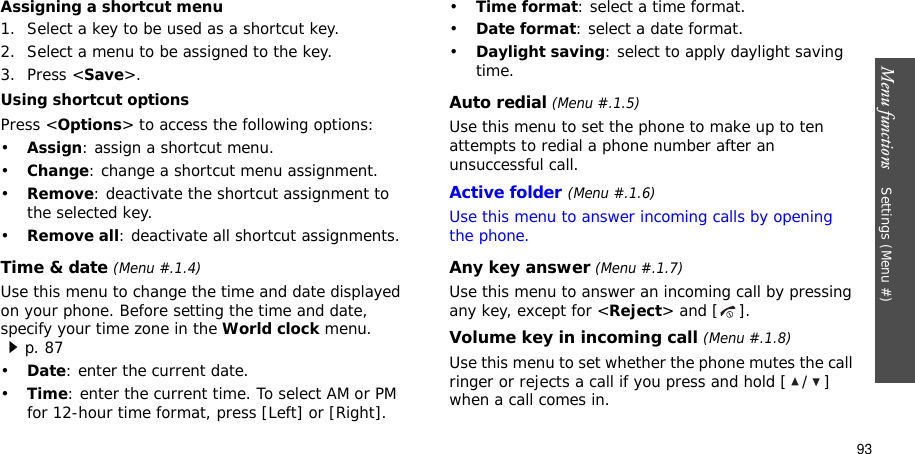 Menu functions    Settings (Menu #)93Assigning a shortcut menu1. Select a key to be used as a shortcut key.2. Select a menu to be assigned to the key.3. Press &lt;Save&gt;.Using shortcut optionsPress &lt;Options&gt; to access the following options:•Assign: assign a shortcut menu.•Change: change a shortcut menu assignment.•Remove: deactivate the shortcut assignment to the selected key.•Remove all: deactivate all shortcut assignments.Time &amp; date (Menu #.1.4)Use this menu to change the time and date displayed on your phone. Before setting the time and date, specify your time zone in the World clock menu. p. 87•Date: enter the current date.•Time: enter the current time. To select AM or PM for 12-hour time format, press [Left] or [Right].•Time format: select a time format. •Date format: select a date format.•Daylight saving: select to apply daylight saving time.Auto redial (Menu #.1.5)Use this menu to set the phone to make up to ten attempts to redial a phone number after an unsuccessful call.Active folder(Menu #.1.6)Use this menu to answer incoming calls by opening the phone.Any key answer (Menu #.1.7)Use this menu to answer an incoming call by pressing any key, except for &lt;Reject&gt; and [ ]. Volume key in incoming call (Menu #.1.8)Use this menu to set whether the phone mutes the call ringer or rejects a call if you press and hold [ / ] when a call comes in.
