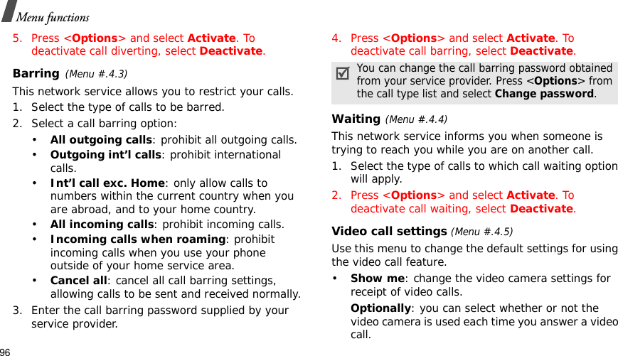96Menu functions5. Press &lt;Options&gt; and select Activate. To deactivate call diverting, select Deactivate.Barring(Menu #.4.3)This network service allows you to restrict your calls.1. Select the type of calls to be barred. 2. Select a call barring option:•All outgoing calls: prohibit all outgoing calls.•Outgoing int’l calls: prohibit international calls.•Int’l call exc. Home: only allow calls to numbers within the current country when you are abroad, and to your home country.•All incoming calls: prohibit incoming calls.•Incoming calls when roaming: prohibit incoming calls when you use your phone outside of your home service area.•Cancel all: cancel all call barring settings, allowing calls to be sent and received normally.3. Enter the call barring password supplied by your service provider.4. Press &lt;Options&gt; and select Activate. To deactivate call barring, select Deactivate.Waiting(Menu #.4.4)This network service informs you when someone is trying to reach you while you are on another call.1. Select the type of calls to which call waiting option will apply.2. Press &lt;Options&gt; and select Activate. To deactivate call waiting, select Deactivate.Video call settings (Menu #.4.5)Use this menu to change the default settings for using the video call feature.•Show me: change the video camera settings for receipt of video calls.Optionally: you can select whether or not the video camera is used each time you answer a video call.You can change the call barring password obtained from your service provider. Press &lt;Options&gt; from the call type list and select Change password.