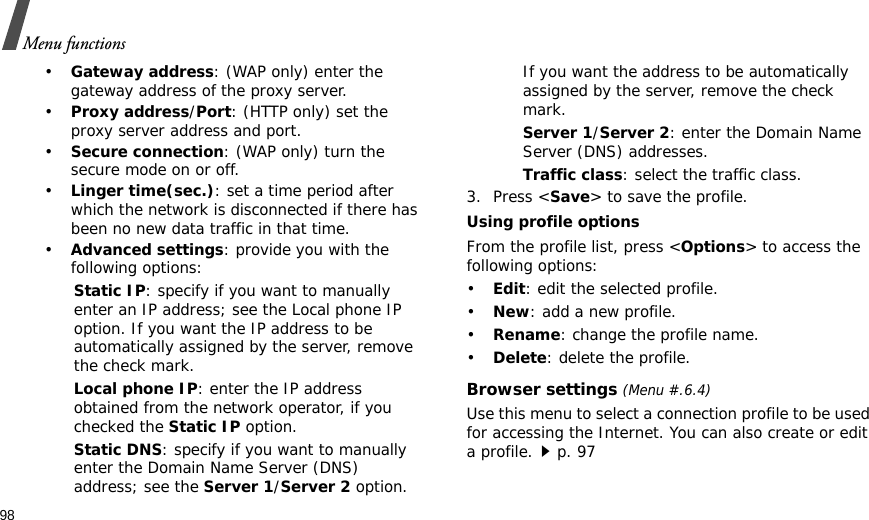 98Menu functions•Gateway address: (WAP only) enter the gateway address of the proxy server.•Proxy address/Port: (HTTP only) set the proxy server address and port.•Secure connection: (WAP only) turn the secure mode on or off.•Linger time(sec.): set a time period after which the network is disconnected if there has been no new data traffic in that time.•Advanced settings: provide you with the following options:Static IP: specify if you want to manually enter an IP address; see the Local phone IP option. If you want the IP address to be automatically assigned by the server, remove the check mark.Local phone IP: enter the IP address obtained from the network operator, if you checked the Static IP option.Static DNS: specify if you want to manually enter the Domain Name Server (DNS) address; see the Server 1/Server 2 option. If you want the address to be automatically assigned by the server, remove the check mark.Server 1/Server 2: enter the Domain Name Server (DNS) addresses.Traffic class: select the traffic class.3. Press &lt;Save&gt; to save the profile.Using profile optionsFrom the profile list, press &lt;Options&gt; to access the following options:•Edit: edit the selected profile.•New: add a new profile.•Rename: change the profile name.•Delete: delete the profile.Browser settings (Menu #.6.4)Use this menu to select a connection profile to be used for accessing the Internet. You can also create or edit a profile.p. 97 