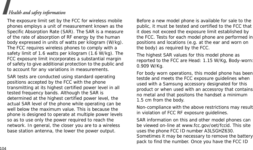 104Health and safety informationThe exposure limit set by the FCC for wireless mobile phones employs a unit of measurement known as the Specific Absorption Rate (SAR). The SAR is a measure of the rate of absorption of RF energy by the human body expressed in units of watts per kilogram (W/kg). The FCC requires wireless phones to comply with a safety limit of 1.6 watts per kilogram (1.6 W/kg). The FCC exposure limit incorporates a substantial margin of safety to give additional protection to the public and to account for any variations in measurements.SAR tests are conducted using standard operating positions accepted by the FCC with the phone transmitting at its highest certified power level in all tested frequency bands. Although the SAR is determined at the highest certified power level, the actual SAR level of the phone while operating can be well below the maximum value. This is because the phone is designed to operate at multiple power levels so as to use only the power required to reach the network. In general, the closer you are to a wireless base station antenna, the lower the power output.Before a new model phone is available for sale to the public, it must be tested and certified to the FCC that it does not exceed the exposure limit established by the FCC. Tests for each model phone are performed in positions and locations (e.g. at the ear and worn on the body) as required by the FCC. The highest SAR values for this model phone as reported to the FCC are Head: 1.15 W/Kg, Body-worn: 0.909 W/Kg.For body worn operations, this model phone has been testde and meets the FCC exposure guidelines when used with a Samsung accessory designated for this product or when used with an accessroy that contains no metal and that positons the handset a minimum 1.5 cm from the body.Non-compliance with the above restrictions may result in violation of FCC RF exposure guidelines.SAR information on this and other model phones can be viewed on-line at www.fcc.gov/oet/fccid. This site uses the phone FCC ID number A3LSGHZ630.               Sometimes it may be necessary to remove the battery pack to find the number. Once you have the FCC ID 