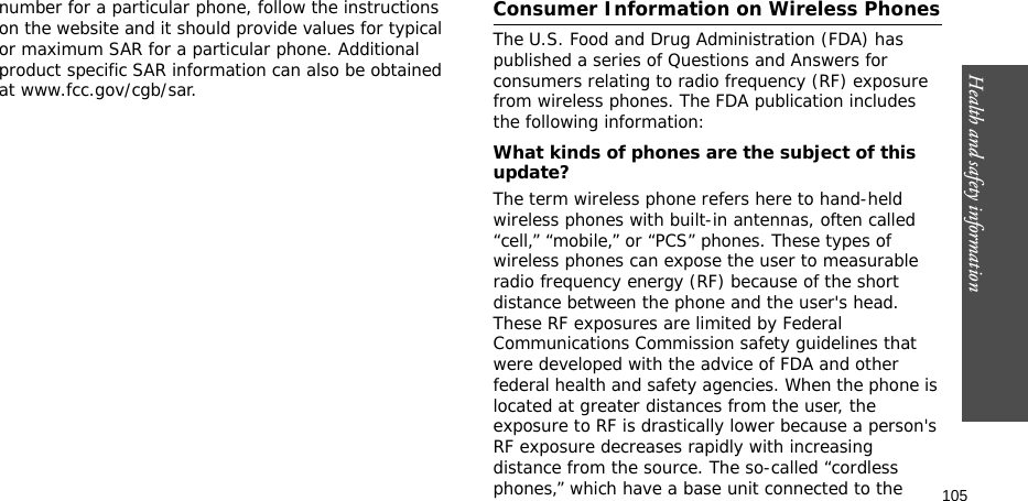 105Health and safety informationnumber for a particular phone, follow the instructions on the website and it should provide values for typical or maximum SAR for a particular phone. Additional product specific SAR information can also be obtained at www.fcc.gov/cgb/sar.Consumer Information on Wireless PhonesThe U.S. Food and Drug Administration (FDA) has published a series of Questions and Answers for consumers relating to radio frequency (RF) exposure from wireless phones. The FDA publication includes the following information:What kinds of phones are the subject of this update?The term wireless phone refers here to hand-held wireless phones with built-in antennas, often called “cell,” “mobile,” or “PCS” phones. These types of wireless phones can expose the user to measurable radio frequency energy (RF) because of the short distance between the phone and the user&apos;s head. These RF exposures are limited by Federal Communications Commission safety guidelines that were developed with the advice of FDA and other federal health and safety agencies. When the phone is located at greater distances from the user, the exposure to RF is drastically lower because a person&apos;s RF exposure decreases rapidly with increasing distance from the source. The so-called “cordless phones,” which have a base unit connected to the 