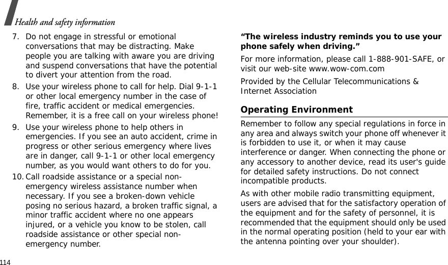 114Health and safety information7. Do not engage in stressful or emotional conversations that may be distracting. Make people you are talking with aware you are driving and suspend conversations that have the potential to divert your attention from the road.8. Use your wireless phone to call for help. Dial 9-1-1 or other local emergency number in the case of fire, traffic accident or medical emergencies. Remember, it is a free call on your wireless phone!9. Use your wireless phone to help others in emergencies. If you see an auto accident, crime in progress or other serious emergency where lives are in danger, call 9-1-1 or other local emergency number, as you would want others to do for you.10.Call roadside assistance or a special non-emergency wireless assistance number when necessary. If you see a broken-down vehicle posing no serious hazard, a broken traffic signal, a minor traffic accident where no one appears injured, or a vehicle you know to be stolen, call roadside assistance or other special non-emergency number.“The wireless industry reminds you to use your phone safely when driving.”For more information, please call 1-888-901-SAFE, or visit our web-site www.wow-com.comProvided by the Cellular Telecommunications &amp; Internet AssociationOperating EnvironmentRemember to follow any special regulations in force in any area and always switch your phone off whenever it is forbidden to use it, or when it may cause interference or danger. When connecting the phone or any accessory to another device, read its user&apos;s guide for detailed safety instructions. Do not connect incompatible products.As with other mobile radio transmitting equipment, users are advised that for the satisfactory operation of the equipment and for the safety of personnel, it is recommended that the equipment should only be used in the normal operating position (held to your ear with the antenna pointing over your shoulder).