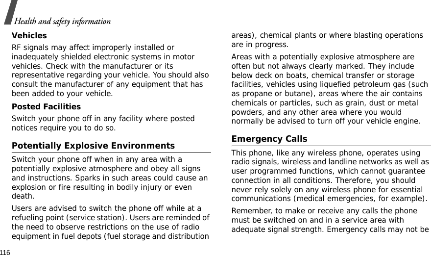 116Health and safety informationVehiclesRF signals may affect improperly installed or inadequately shielded electronic systems in motor vehicles. Check with the manufacturer or its representative regarding your vehicle. You should also consult the manufacturer of any equipment that has been added to your vehicle.Posted FacilitiesSwitch your phone off in any facility where posted notices require you to do so.Potentially Explosive EnvironmentsSwitch your phone off when in any area with a potentially explosive atmosphere and obey all signs and instructions. Sparks in such areas could cause an explosion or fire resulting in bodily injury or even death.Users are advised to switch the phone off while at a refueling point (service station). Users are reminded of the need to observe restrictions on the use of radio equipment in fuel depots (fuel storage and distribution areas), chemical plants or where blasting operations are in progress.Areas with a potentially explosive atmosphere are often but not always clearly marked. They include below deck on boats, chemical transfer or storage facilities, vehicles using liquefied petroleum gas (such as propane or butane), areas where the air contains chemicals or particles, such as grain, dust or metal powders, and any other area where you would normally be advised to turn off your vehicle engine.Emergency CallsThis phone, like any wireless phone, operates using radio signals, wireless and landline networks as well as user programmed functions, which cannot guarantee connection in all conditions. Therefore, you should never rely solely on any wireless phone for essential communications (medical emergencies, for example).Remember, to make or receive any calls the phone must be switched on and in a service area with adequate signal strength. Emergency calls may not be 
