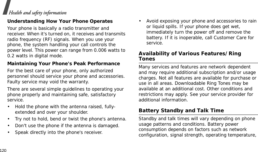 120Health and safety informationUnderstanding How Your Phone OperatesYour phone is basically a radio transmitter and receiver. When it&apos;s turned on, it receives and transmits radio frequency (RF) signals. When you use your phone, the system handling your call controls the power level. This power can range from 0.006 watts to 0.2 watts in digital mode.Maintaining Your Phone&apos;s Peak PerformanceFor the best care of your phone, only authorized personnel should service your phone and accessories. Faulty service may void the warranty.There are several simple guidelines to operating your phone properly and maintaining safe, satisfactory service.• Hold the phone with the antenna raised, fully-extended and over your shoulder.• Try not to hold, bend or twist the phone&apos;s antenna.• Don&apos;t use the phone if the antenna is damaged.• Speak directly into the phone&apos;s receiver.• Avoid exposing your phone and accessories to rain or liquid spills. If your phone does get wet, immediately turn the power off and remove the battery. If it is inoperable, call Customer Care for service.Availability of Various Features/Ring TonesMany services and features are network dependent and may require additional subscription and/or usage charges. Not all features are available for purchase or use in all areas. Downloadable Ring Tones may be available at an additional cost. Other conditions and restrictions may apply. See your service provider for additional information.Battery Standby and Talk TimeStandby and talk times will vary depending on phone usage patterns and conditions. Battery power consumption depends on factors such as network configuration, signal strength, operating temperature, 