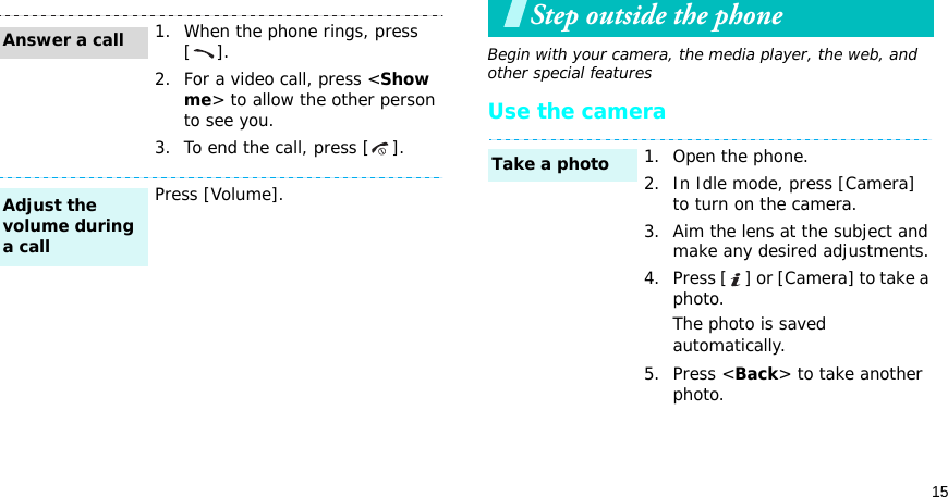 15Step outside the phoneBegin with your camera, the media player, the web, and other special featuresUse the camera1. When the phone rings, press [].2. For a video call, press &lt;Show me&gt; to allow the other person to see you.3. To end the call, press [ ].Press [Volume].Answer a callAdjust the volume during a call1. Open the phone.2. In Idle mode, press [Camera] to turn on the camera.3. Aim the lens at the subject and make any desired adjustments.4. Press [ ] or [Camera] to take a photo.The photo is saved automatically.5. Press &lt;Back&gt; to take another photo.Take a photo
