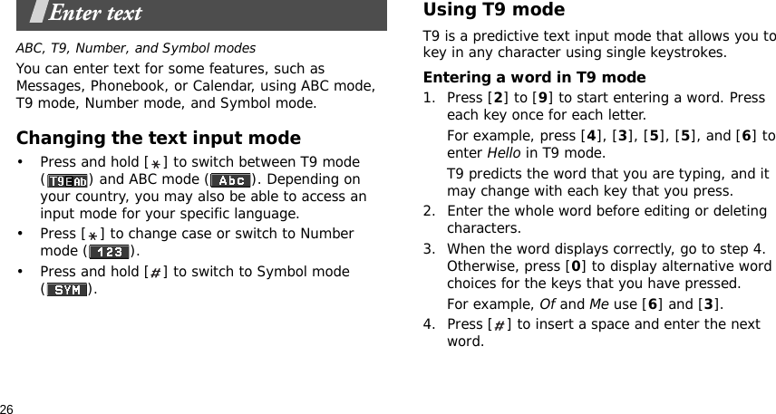 26Enter textABC, T9, Number, and Symbol modesYou can enter text for some features, such as Messages, Phonebook, or Calendar, using ABC mode, T9 mode, Number mode, and Symbol mode.Changing the text input mode• Press and hold [ ] to switch between T9 mode ( ) and ABC mode ( ). Depending on your country, you may also be able to access an input mode for your specific language.• Press [ ] to change case or switch to Number mode ( ).• Press and hold [ ] to switch to Symbol mode ().Using T9 modeT9 is a predictive text input mode that allows you to key in any character using single keystrokes.Entering a word in T9 mode1. Press [2] to [9] to start entering a word. Press each key once for each letter. For example, press [4], [3], [5], [5], and [6] to enter Hello in T9 mode. T9 predicts the word that you are typing, and it may change with each key that you press.2. Enter the whole word before editing or deleting characters.3. When the word displays correctly, go to step 4. Otherwise, press [0] to display alternative word choices for the keys that you have pressed. For example, Of and Me use [6] and [3].4. Press [ ] to insert a space and enter the next word.