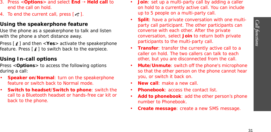 Call functions    313. Press &lt;Options&gt; and select End → Held call to end the call on hold.4. To end the current call, press [ ].Using the speakerphone featureUse the phone as a speakerphone to talk and listen with the phone a short distance away.Press [ ] and then &lt;Yes&gt; activate the speakerphone feature. Press [ ] to switch back to the earpiece.Using In-call optionsPress &lt;Options&gt; to access the following options during a call:•Speaker on/Normal: turn on the speakerphone feature or switch back to Normal mode.•Switch to headset/Switch to phone: switch the call to a Bluetooth headset or hands-free car kit or back to the phone.•Join: set up a multi-party call by adding a caller on hold to a currently active call. You can include up to 5 people on a multi-party call.•Split: have a private conversation with one multi-party call participant. The other participants can converse with each other. After the private conversation, select Join to return both private participants to the multi-party call.•Transfer: transfer the currently active call to a caller on hold. The two callers can talk to each other, but you are disconnected from the call.•Mute/Unmute: switch off the phone&apos;s microphone so that the other person on the phone cannot hear you, or switch it back on.•New call: make a new call.•Phonebook: access the contact list.•Add to phonebook: add the other person’s phone number to Phonebook.•Create message: create a new SMS message.