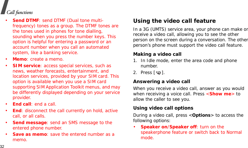 32Call functions•Send DTMF: send DTMF (Dual tone multi-frequency) tones as a group. The DTMF tones are the tones used in phones for tone dialling, sounding when you press the number keys. This option is helpful for entering a password or an account number when you call an automated system, like a banking service.•Memo: create a memo.•SIM service: access special services, such as news, weather forecasts, entertainment, and location services, provided by your SIM card. This option is available when you use a SIM card supporting SIM Application Toolkit menus, and may be differently displayed depending on your service provider.•End call: end a call.•End: disconnect the call currently on hold, active call, or all calls.•Send message: send an SMS message to the entered phone number.•Save as memo: save the entered number as a memo.Using the video call featureIn a 3G (UMTS) service area, your phone can make or receive a video call, allowing you to see the other person on the screen during a conversation. The other person’s phone must support the video call feature.Making a video call1. In Idle mode, enter the area code and phone number.2. Press [ ].Answering a video callWhen you receive a video call, answer as you would when receiving a voice call. Press &lt;Show me&gt; to allow the caller to see you.Using video call optionsDuring a video call, press &lt;Options&gt; to access the following options:•Speaker on/Speaker off: turn on the speakerphone feature or switch back to Normal mode.